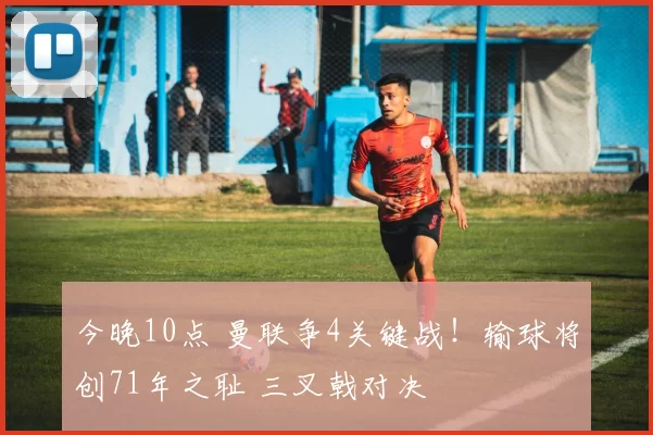 今晚10点 曼联争4关键战！输球将创71年之耻 三叉戟对决