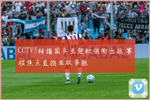 CCTV5转播国乒王楚钦领衔出战 赛程焦点直指混双争胜