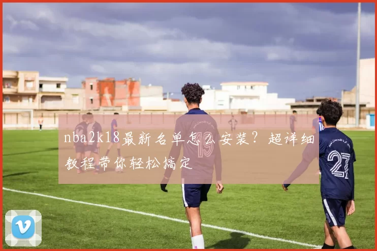 nba2k18最新名单怎么安装？超详细教程带你轻松搞定