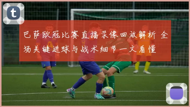巴萨欧冠比赛直播录像回放解析 全场关键进球与战术细节一文看懂