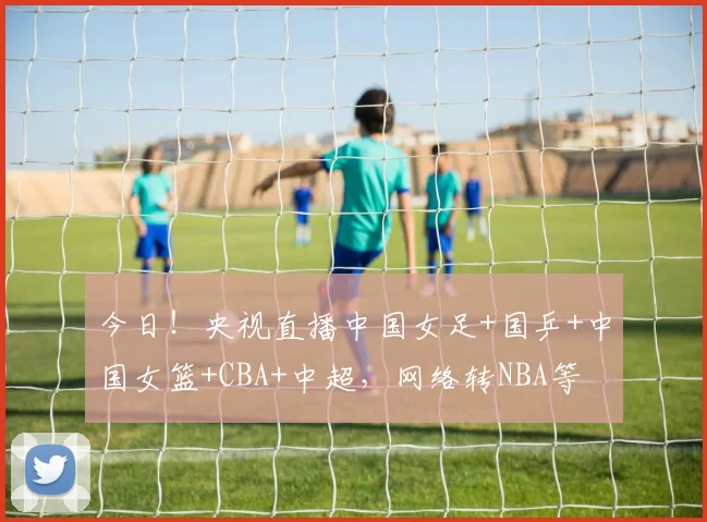 今日！央视直播中国女足+国乒+中国女篮+CBA+中超，网络转NBA等