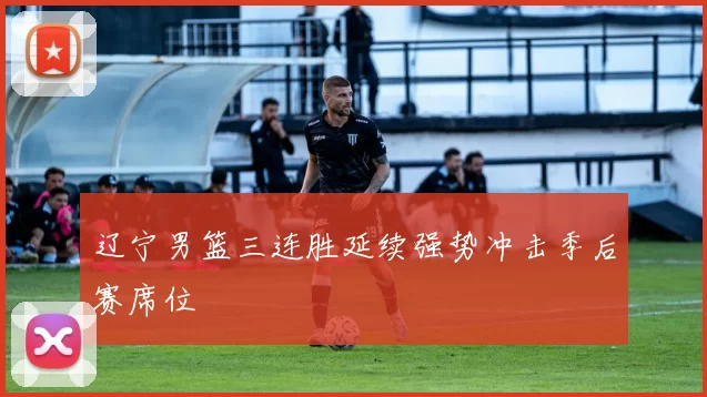 辽宁男篮三连胜延续强势冲击季后赛席位