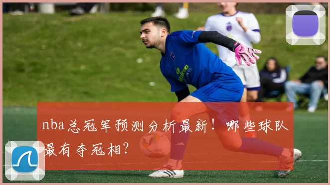 nba总冠军预测分析最新！哪些球队最有夺冠相？